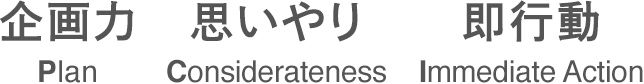 企画力　思いやり　即行動
PLAN CONSIDERATENESS IMMEDIATE ACTION